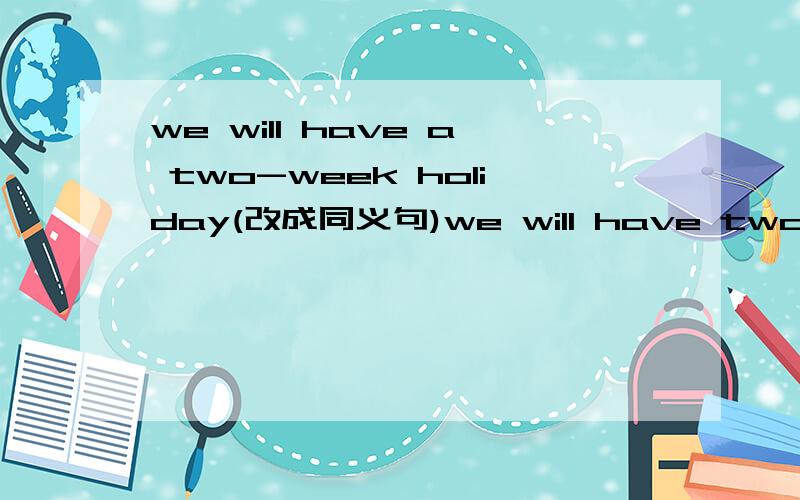 we will have a two-week holiday(改成同义句)we will have two __________ __________