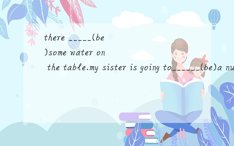 there _____(be)some water on the table.my sister is going to______(be)a nuse next month.