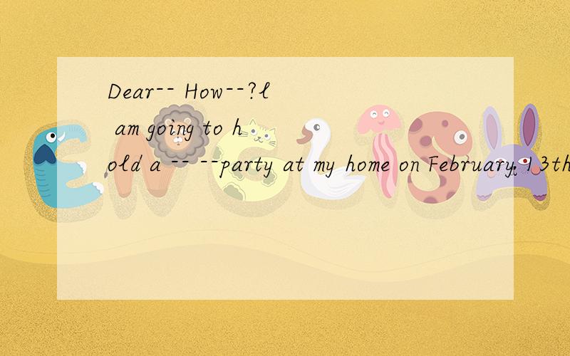 Dear-- How--?l am going to hold a -- --party at my home on February 13th.The partyis going -- beginDear--How--?l am going to hold a ----party at my home on February 13th.The partyis going --begin at 3 o'clock in the afternoon.Sam,Wendy,Liza--Peter ar