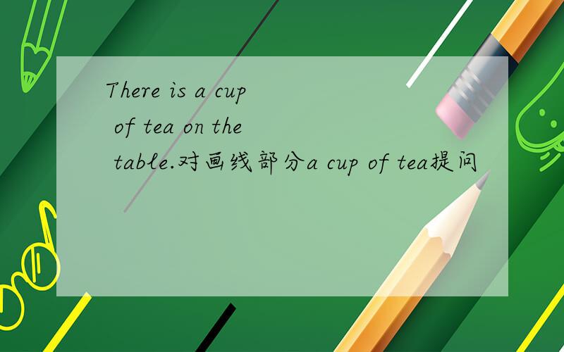 There is a cup of tea on the table.对画线部分a cup of tea提问