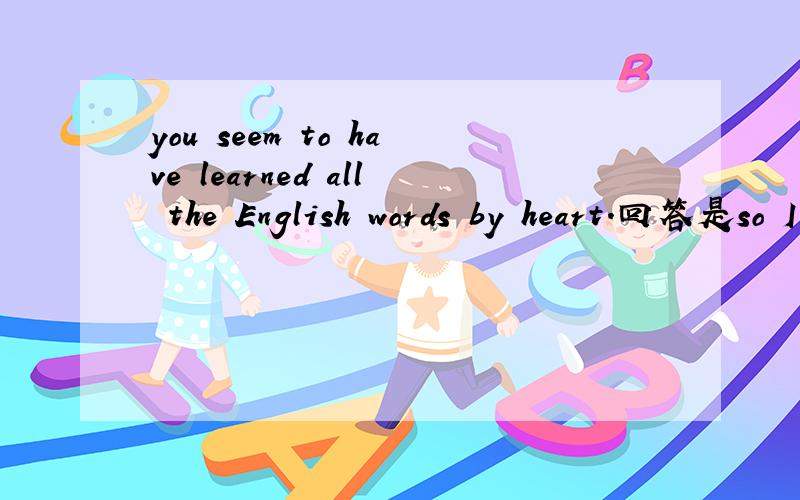 you seem to have learned all the English words by heart.回答是so I do 还是so I have,为什么不是so i have,请解释详细点,谢谢