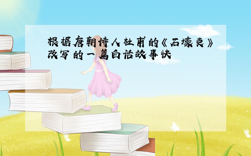 根据唐朝诗人杜甫的《石壕吏》改写的一篇白话故事快