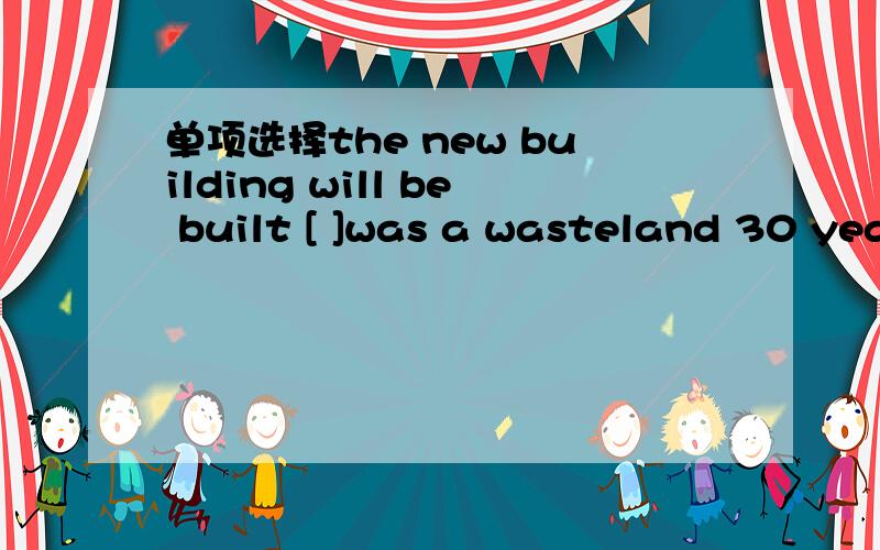 单项选择the new building will be built [ ]was a wasteland 30 years ago .A.in what B.where C.in which D.there 为何选 A.in what