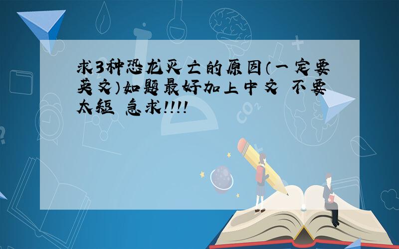 求3种恐龙灭亡的原因（一定要英文）如题最好加上中文 不要太短 急求!!!!