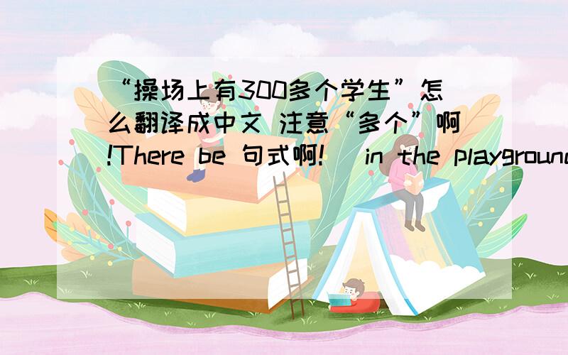 “操场上有300多个学生”怎么翻译成中文 注意“多个”啊!There be 句式啊!   in the playground啊!1