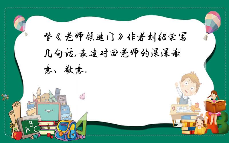 替《老师领进门》作者刘绍棠写几句话,表达对田老师的深深谢意、敬意.