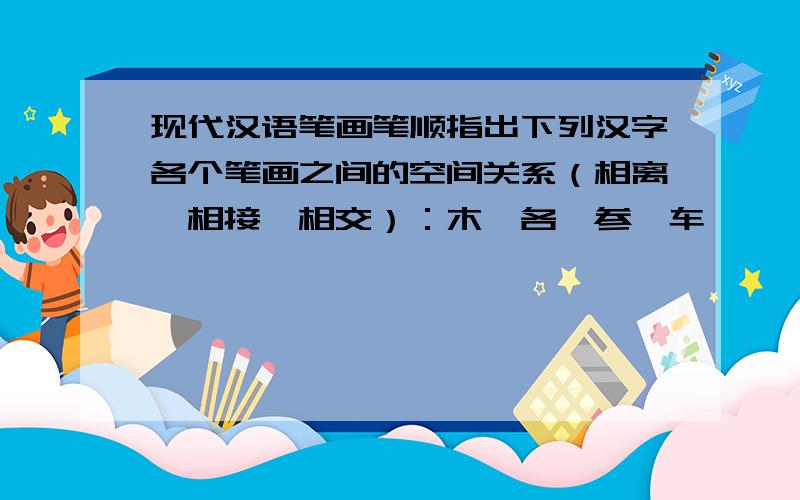 现代汉语笔画笔顺指出下列汉字各个笔画之间的空间关系（相离、相接、相交）：木、各、参、车