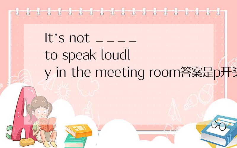 It's not ____ to speak loudly in the meeting room答案是p开头的