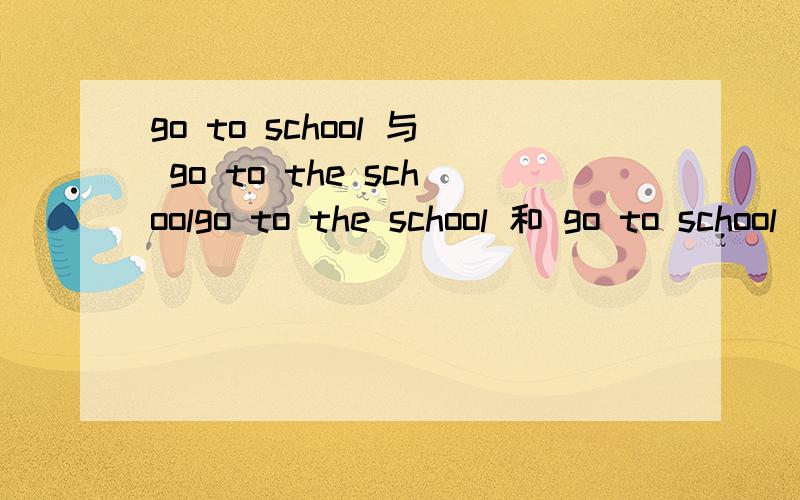 go to school 与 go to the schoolgo to the school 和 go to school 加了 the 有特定意思吗?