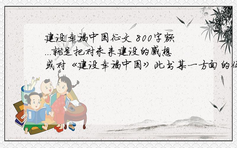 建设幸福中国征文 800字额...就是把对未来建设的感想或对《建设幸福中国》此书某一方面的体会,如果可以,