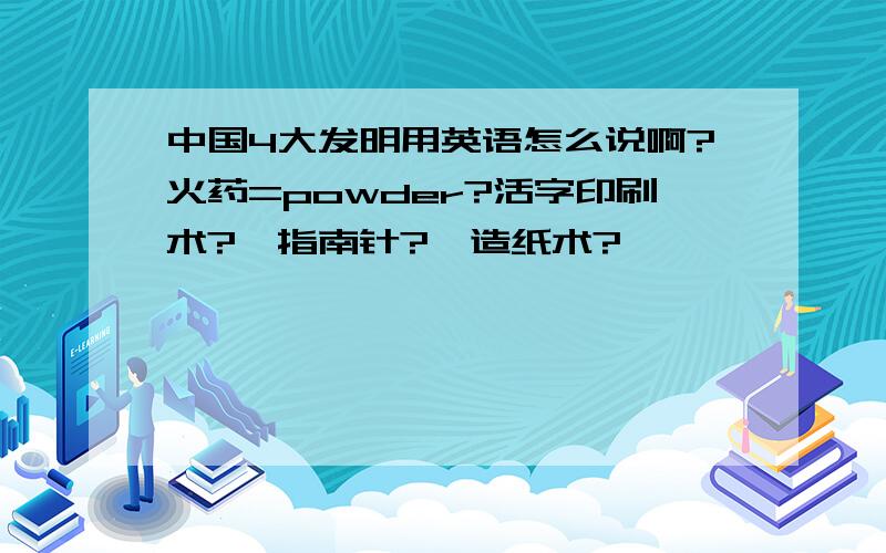 中国4大发明用英语怎么说啊?火药=powder?活字印刷术?、指南针?、造纸术?