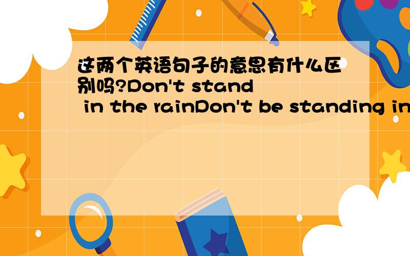 这两个英语句子的意思有什么区别吗?Don't stand in the rainDon't be standing in the rain .这两个句子表达的意思有什么区别吗?