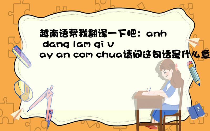 越南语帮我翻译一下吧：anh dang lam gi vay an com chua请问这句话是什么意思啊,我很想知道,谢谢~~精确一些好不好,谢谢~~anh dang lam gi vay an com chua我还想请问“想你”怎么写,谢谢,请帮忙.