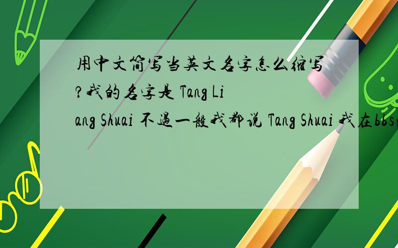 用中文简写当英文名字怎么缩写?我的名字是 Tang Liang Shuai 不过一般我都说 Tang Shuai 我在bbs注册的时候一般都写：Ts Liy感觉这样看起来不那么正规.有什么合适一点的缩写吗?最好能在正规证件
