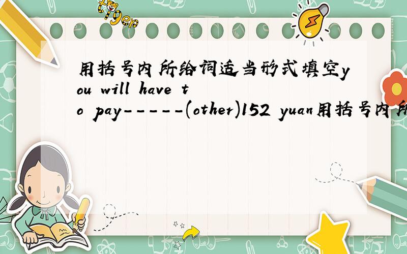 用括号内所给词适当形式填空you will have to pay-----(other)152 yuan用括号内所给词适当形式填空 if you want a tickert for a round trip,you will have to pay-----(other)152 yuan.     we will (have 还是held还是 gave    ）