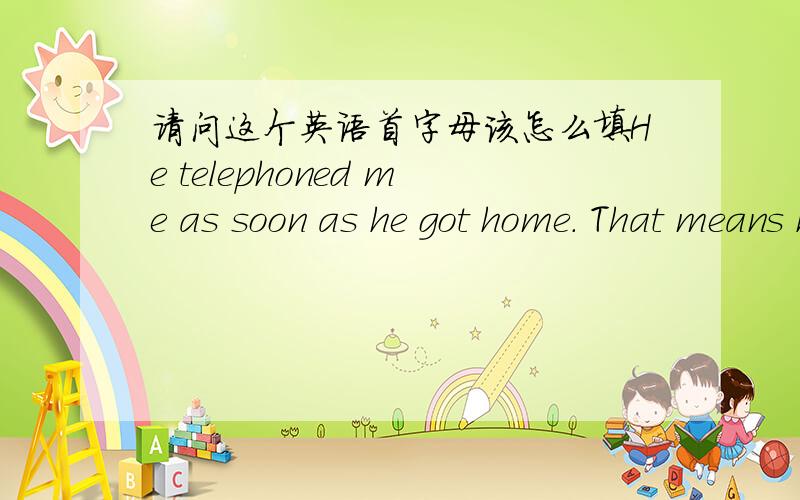 请问这个英语首字母该怎么填He telephoned me as soon as he got home. That means he gave me a ring i___ he arrived home.