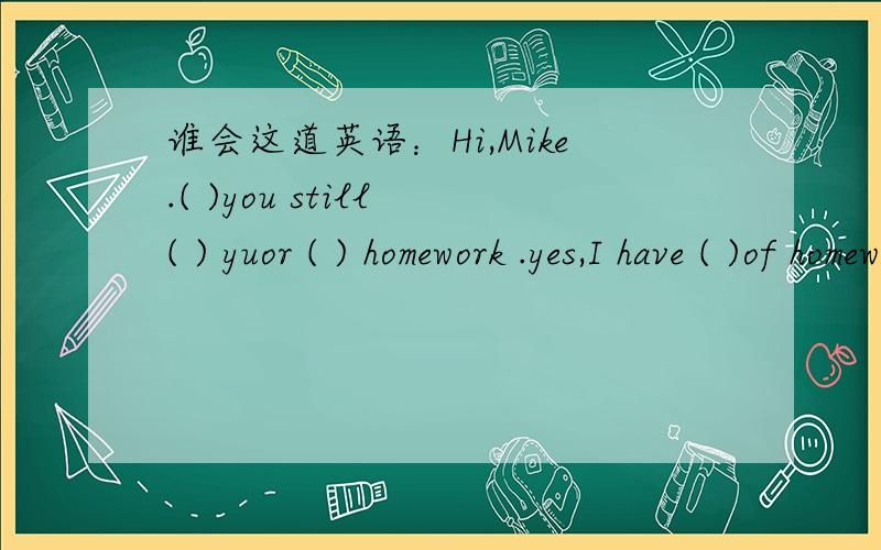 谁会这道英语：Hi,Mike.( )you still ( ) yuor ( ) homework .yes,I have ( )of homework today.