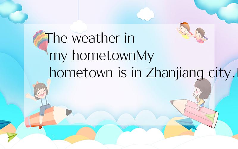The weather in my hometownMy hometown is in Zhanjiang city.It is a nice place.In spring the weather is warm.Sometime it rains.The trees and grass are green.I like spring.In summer it is very hot.We go swimming.We have a long summer holiday.We are ver