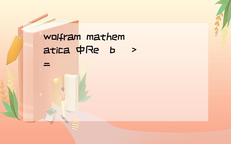 wolfram mathematica 中Re[b] >=