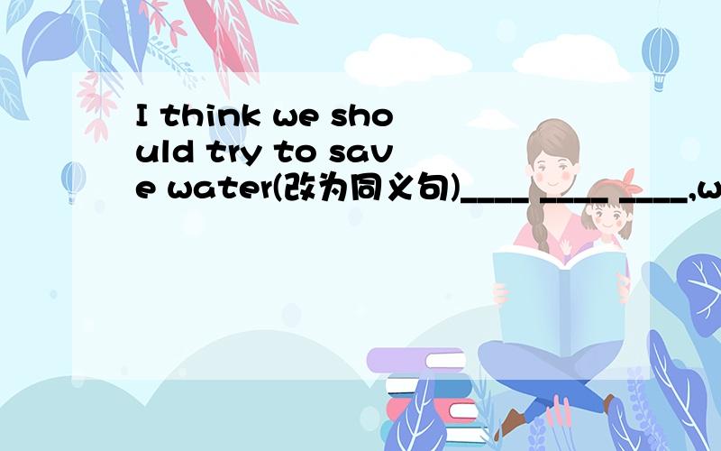 I think we should try to save water(改为同义句)____ ____ ____,we should try to save water.