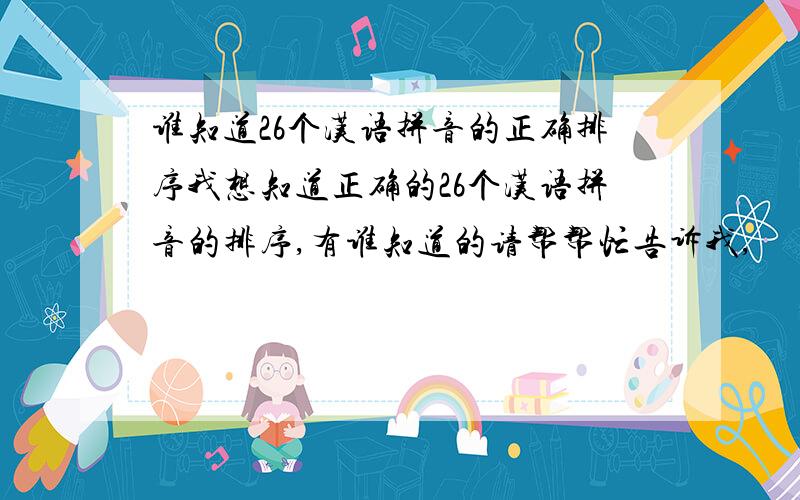 谁知道26个汉语拼音的正确排序我想知道正确的26个汉语拼音的排序,有谁知道的请帮帮忙告诉我,
