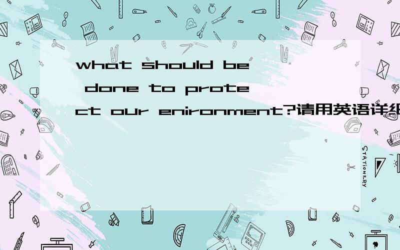 what should be done to protect our enironment?请用英语详细回答你的观点.