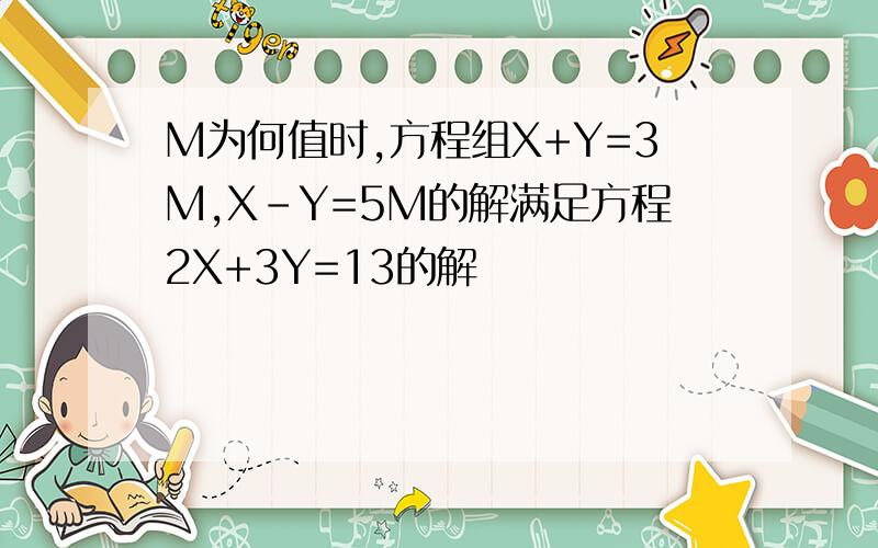 M为何值时,方程组X+Y=3M,X-Y=5M的解满足方程2X+3Y=13的解