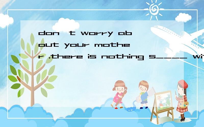 don't worry about your mother .there is nothing s____ with her .急