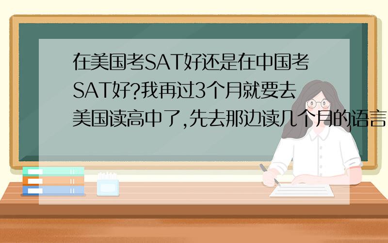 在美国考SAT好还是在中国考SAT好?我再过3个月就要去美国读高中了,先去那边读几个月的语言,再去私立高中读两年,请问我是在美国考SAT好呢,还是回中国来考SAT好?