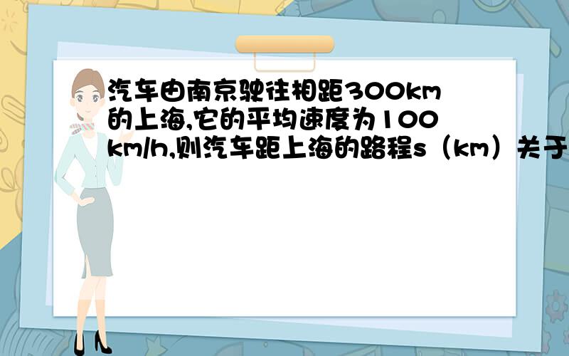 汽车由南京驶往相距300km的上海,它的平均速度为100km/h,则汽车距上海的路程s（km）关于行驶的时间t（h）函数关系式为_____其中自变量为_____函数是_______