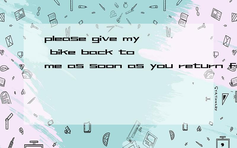 please give my bike back to me as soon as you return from the shop同义句please _______ my bike back to me as soon as you _______ from the shop