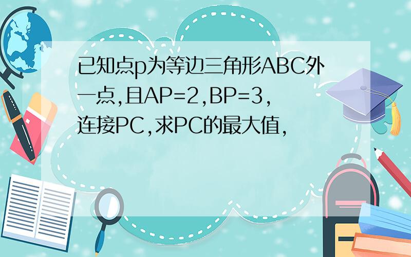 已知点p为等边三角形ABC外一点,且AP=2,BP=3,连接PC,求PC的最大值,