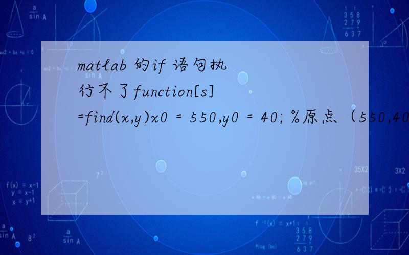 matlab 的if 语句执行不了function[s]=find(x,y)x0 = 550,y0 = 40; %原点（550,40）x00 = 420,y00 = 40; %原点（550,40）% a=sqrt((x-x0)^2+(y-y0)^2);% b=sqrt((x-x00)^2+(y-y00)^2);% c=x0-x00;i=0;for x=500:700for y=1:200a=sqrt((x-x0)^2+(y-y0)^2)