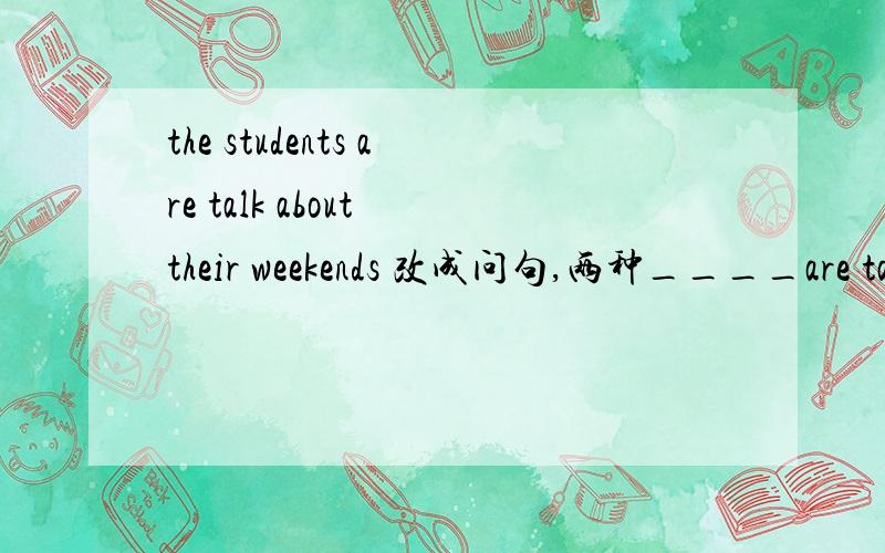 the students are talk about their weekends 改成问句,两种____are talk about their weekends?____are the students talk about?