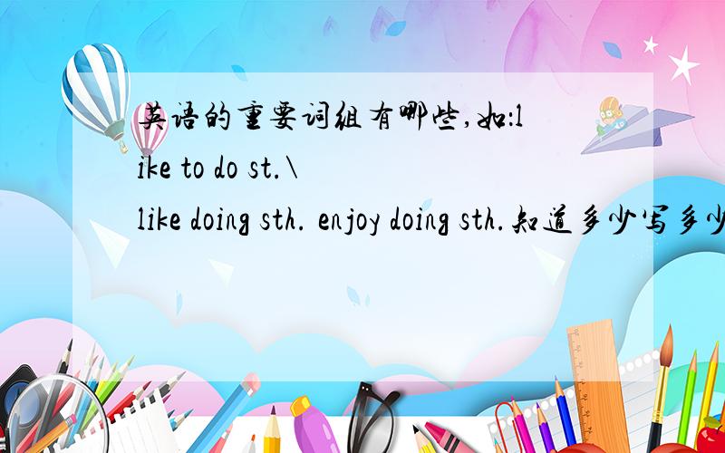 英语的重要词组有哪些,如：like to do st.\like doing sth. enjoy doing sth.知道多少写多少.当然越多越好