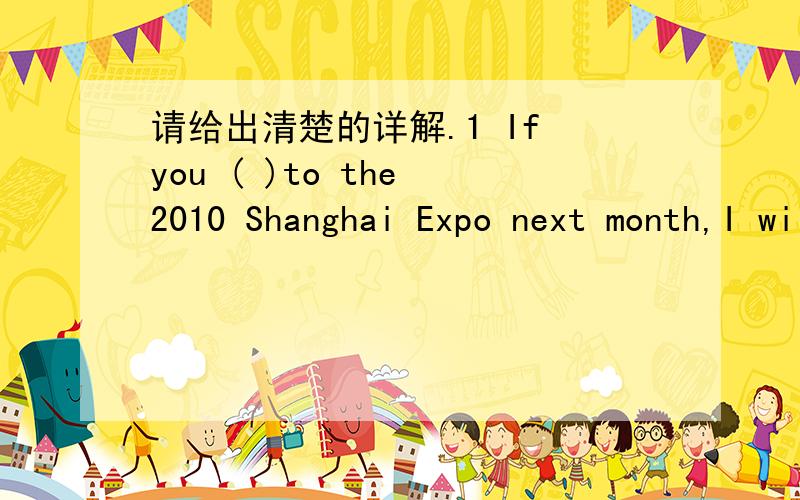 请给出清楚的详解.1 If you ( )to the 2010 Shanghai Expo next month,I will go with you.A go B has gone C will go D are going 2 Don't speak.We'll ( ) in ten minutes.A back B be back C are back D are back to you 3 The rain will be very ( ) .It wi