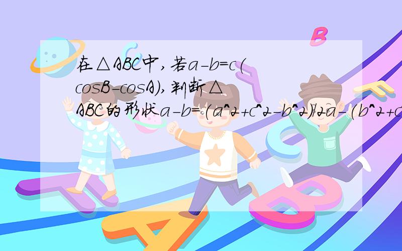 在△ABC中,若a-b=c(cosB-cosA),判断△ABC的形状a-b=(a^2+c^2-b^2)/2a-(b^2+c^2-a^2)/2b到2(a-b)(a^2+b^2-c^2)/2ab=0