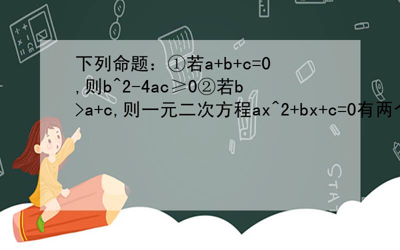 下列命题：①若a+b+c=0,则b^2-4ac≥0②若b>a+c,则一元二次方程ax^2+bx+c=0有两个不相等的实数根③若b=2a+3c,则一元二次方程ax^2+bx+c=0有两个不相等的实数根④若b^2-4ac>0,则一元二次方程ax^2+bx+c=0有两个