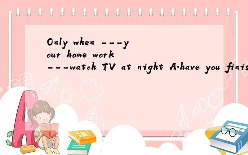 Only when ---your home work ---watch TV at night A.have you finished,you canB,you have finished,you canC,you have finishede ,can you D,have you finished,can youonly后面不是要倒装吗?为什么答案选c为什么不选d