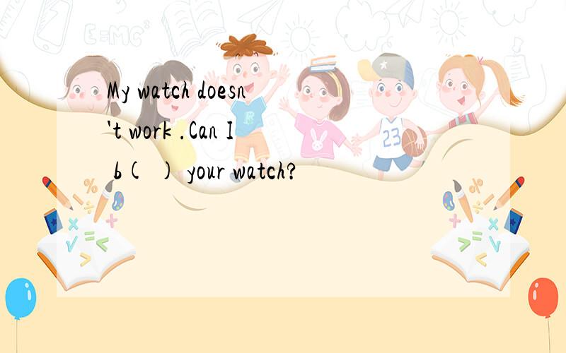 My watch doesn't work .Can I b( ) your watch?