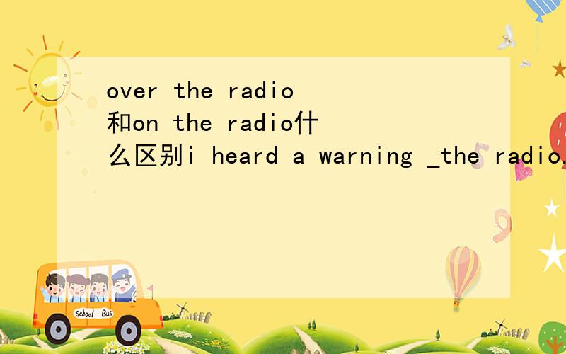 over the radio和on the radio什么区别i heard a warning _the radio.用什么填空