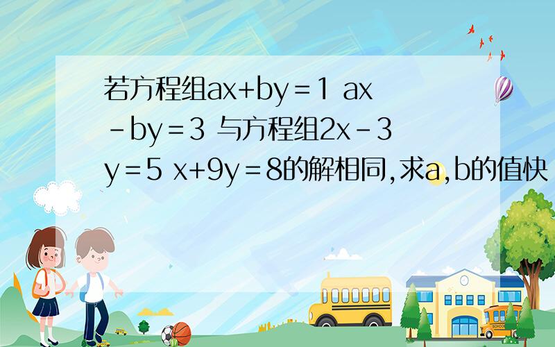 若方程组ax+by＝1 ax－by＝3 与方程组2x－3y＝5 x+9y＝8的解相同,求a,b的值快