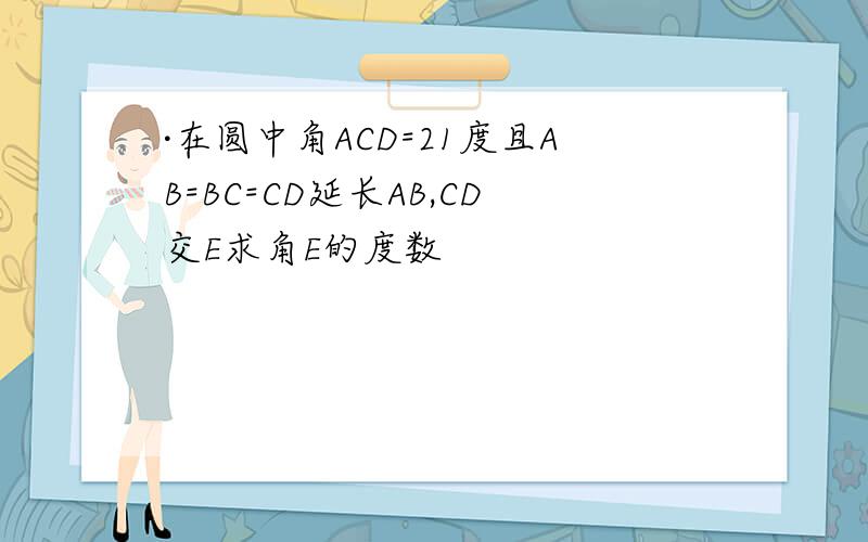 ·在圆中角ACD=21度且AB=BC=CD延长AB,CD交E求角E的度数