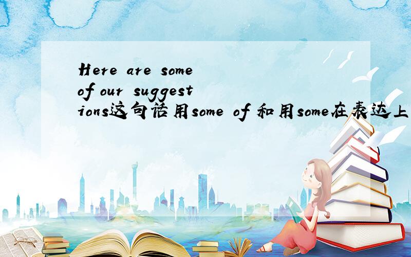 Here are some of our suggestions这句话用some of 和用some在表达上有什么区别?here可以做主语?