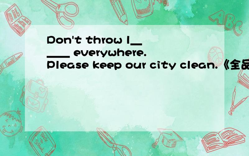 Don't throw l＿＿＿ everywhere.Please keep our city clean.《全品学练考》中P67