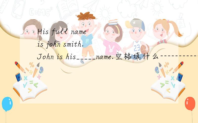 His full name is john smith.John is his_____name.空格填什么------------