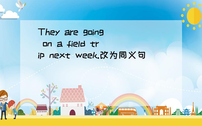 They are going on a field trip next week.改为同义句