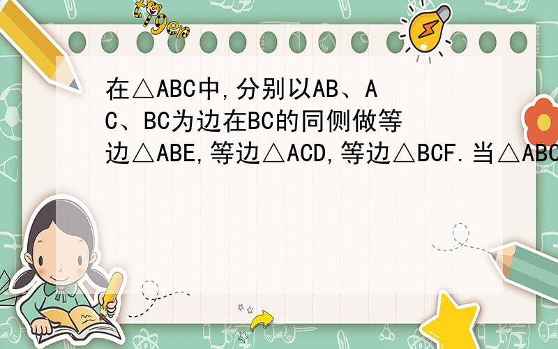 在△ABC中,分别以AB、AC、BC为边在BC的同侧做等边△ABE,等边△ACD,等边△BCF.当△ABC满足.在△ABC中,分别以AB、AC、BC为边在BC的同侧做等边△ABE,等边△ACD,等边△BCF.当△ABC满足_____时,四边形ADFE是