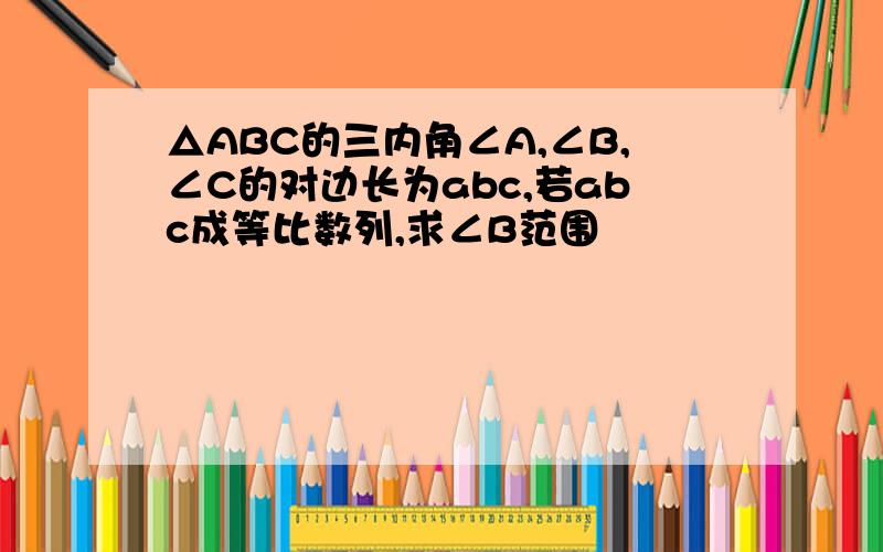 △ABC的三内角∠A,∠B,∠C的对边长为abc,若abc成等比数列,求∠B范围