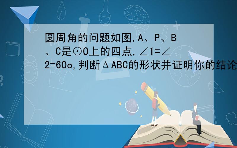 圆周角的问题如图,A、P、B、C是⊙O上的四点,∠1=∠2=60o,判断ΔABC的形状并证明你的结论